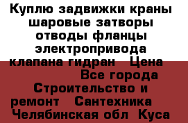 Куплю задвижки краны шаровые затворы отводы фланцы электропривода клапана гидран › Цена ­ 1 500 000 - Все города Строительство и ремонт » Сантехника   . Челябинская обл.,Куса г.